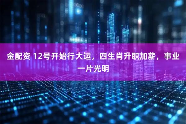 金配资 12号开始行大运，四生肖升职加薪，事业一片光明
