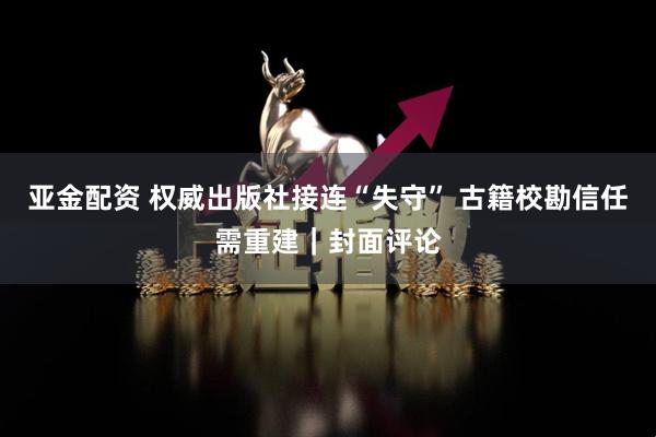 亚金配资 权威出版社接连“失守” 古籍校勘信任需重建｜封面评论