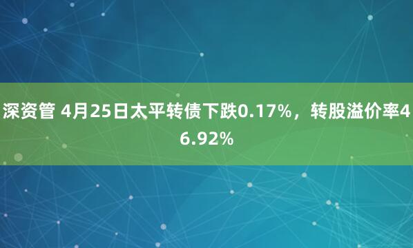 深资管 4月25日太平转债下跌0.17%，转股溢价率46.92%