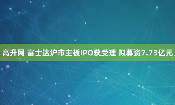 高升网 富士达沪市主板IPO获受理 拟募资7.73亿元