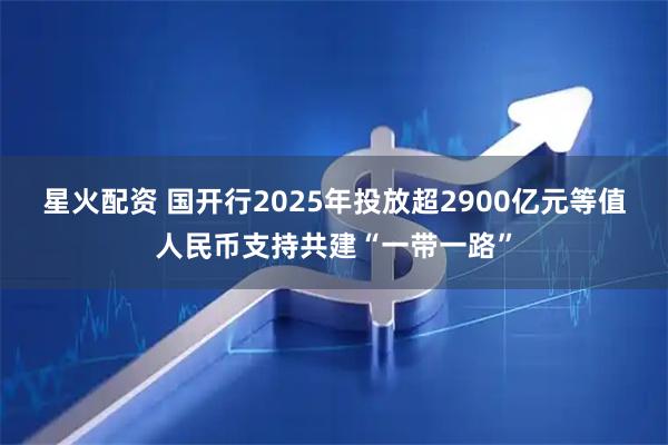 星火配资 国开行2025年投放超2900亿元等值人民币支持共建“一带一路”