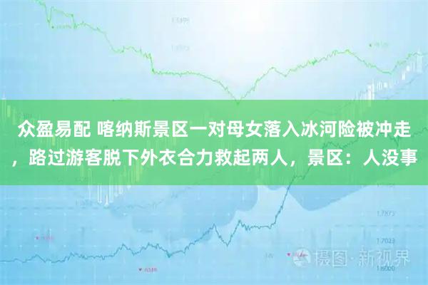 众盈易配 喀纳斯景区一对母女落入冰河险被冲走，路过游客脱下外衣合力救起两人，景区：人没事
