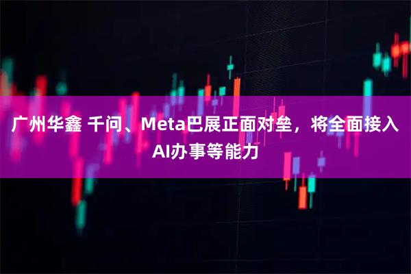 广州华鑫 千问、Meta巴展正面对垒，将全面接入AI办事等能力