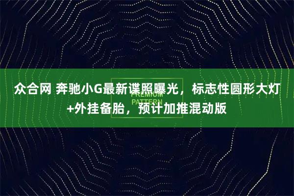 众合网 奔驰小G最新谍照曝光，标志性圆形大灯+外挂备胎，预计加推混动版
