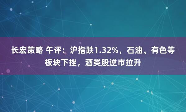 长宏策略 午评：沪指跌1.32%，石油、有色等板块下挫，酒类股逆市拉升