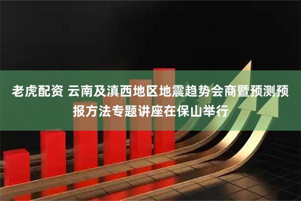 老虎配资 云南及滇西地区地震趋势会商暨预测预报方法专题讲座在保山举行