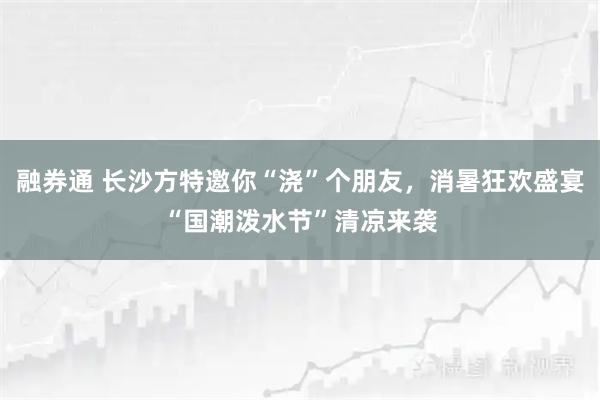 融券通 长沙方特邀你“浇”个朋友，消暑狂欢盛宴“国潮泼水节”清凉来袭